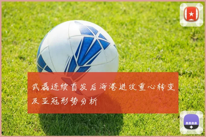 武磊连续首发后海港进攻重心转变及亚冠形势分析