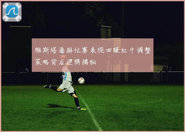 维斯塔潘排位赛表现回暖红牛调整策略背后逻辑揭秘