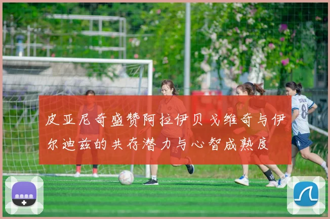 皮亚尼奇盛赞阿拉伊贝戈维奇与伊尔迪兹的共存潜力与心智成熟度