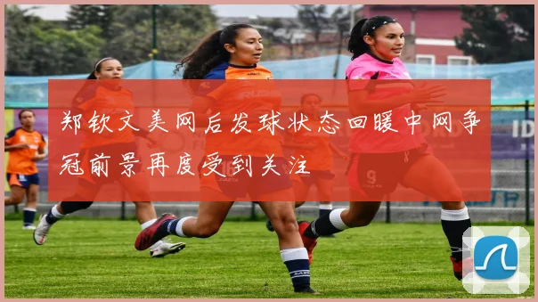郑钦文美网后发球状态回暖中网争冠前景再度受到关注