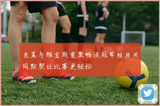 克莱与维金斯重聚畅谈冠军经历共同默契让比赛更轻松